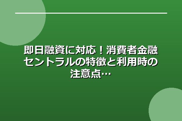 即日融資に対応！消費者金融セントラルの特徴と利用時の注意点