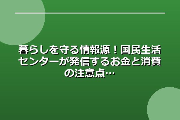 暮らしを守る情報源！国民生活センターが発信するお金と消費の注意点