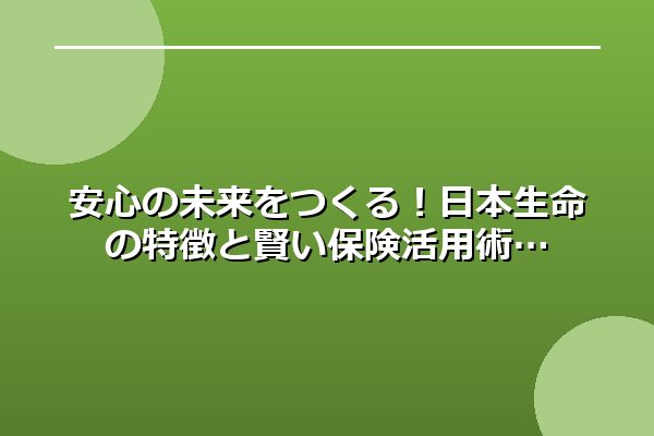 安心の未来をつくる！日本生命の特徴と賢い保険活用術
