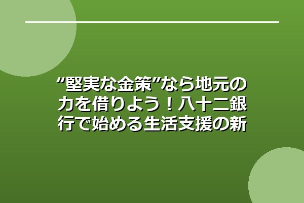 “堅実な金策”なら地元の力を借りよう！八十二銀行で始める生活支援の新常識