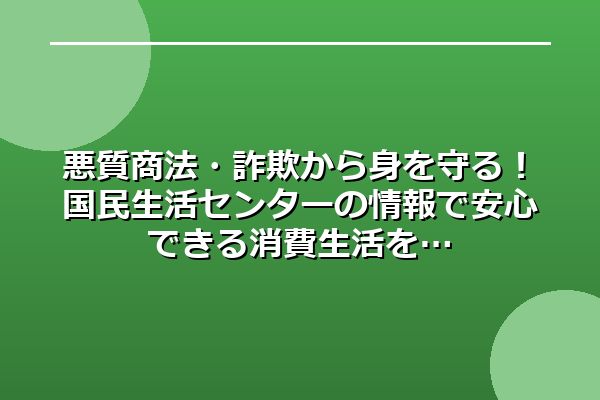 悪質商法・詐欺から身を守る！国民生活センターの情報で安心できる消費生活を