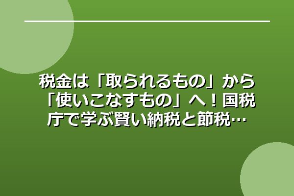 税金は「取られるもの」から「使いこなすもの」へ！国税庁で学ぶ賢い納税と節税