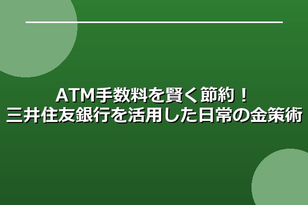 ATM手数料を賢く節約！ 三井住友銀行を活用した日常の金策術