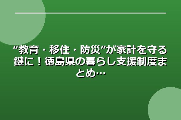 “教育・移住・防災”が家計を守る鍵に！徳島県の暮らし支援制度まとめ