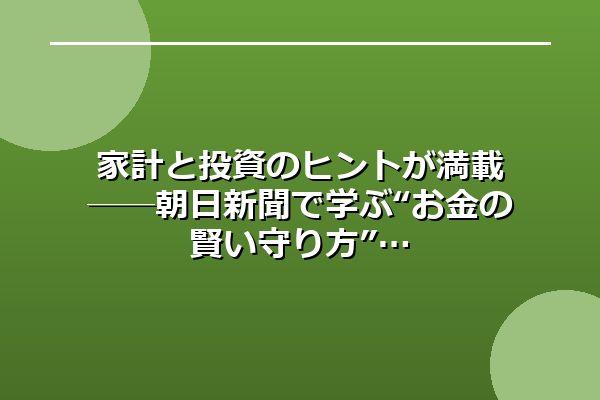 家計と投資のヒントが満載──朝日新聞で学ぶ“お金の賢い守り方”