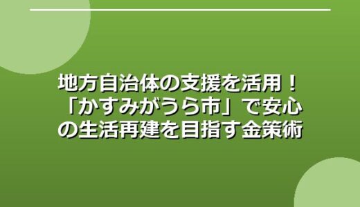 地方自治体の支援を活用！「かすみがうら市」で安心の生活再建を目指す金策術