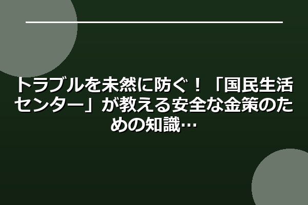 トラブルを未然に防ぐ！「国民生活センター」が教える安全な金策のための知識
