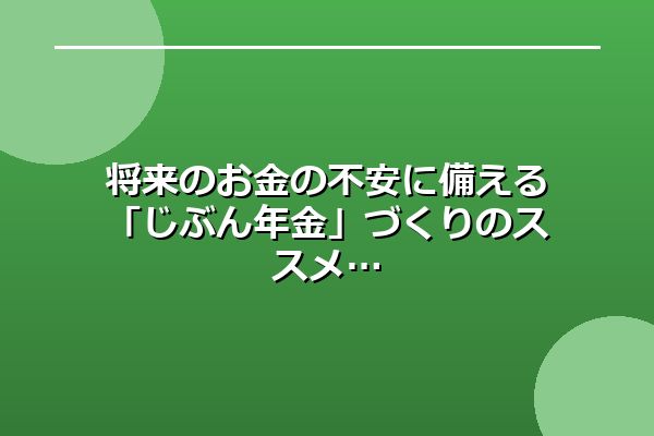 将来のお金の不安に備える「じぶん年金」づくりのススメ