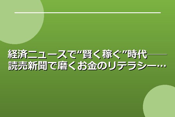 経済ニュースで“賢く稼ぐ”時代──読売新聞で磨くお金のリテラシー