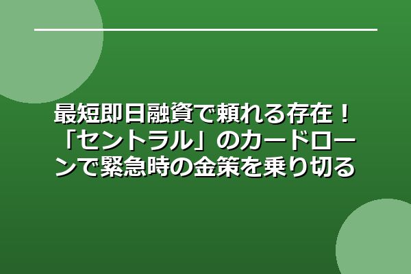 最短即日融資で頼れる存在！「セントラル」のカードローンで緊急時の金策を乗り切る