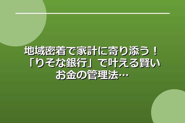 地域密着で家計に寄り添う！「りそな銀行」で叶える賢いお金の管理法