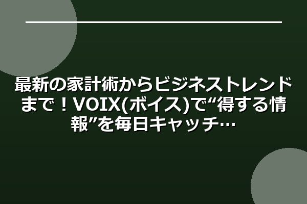 最新の家計術からビジネストレンドまで！VOIX(ボイス)で“得する情報”を毎日キャッチ